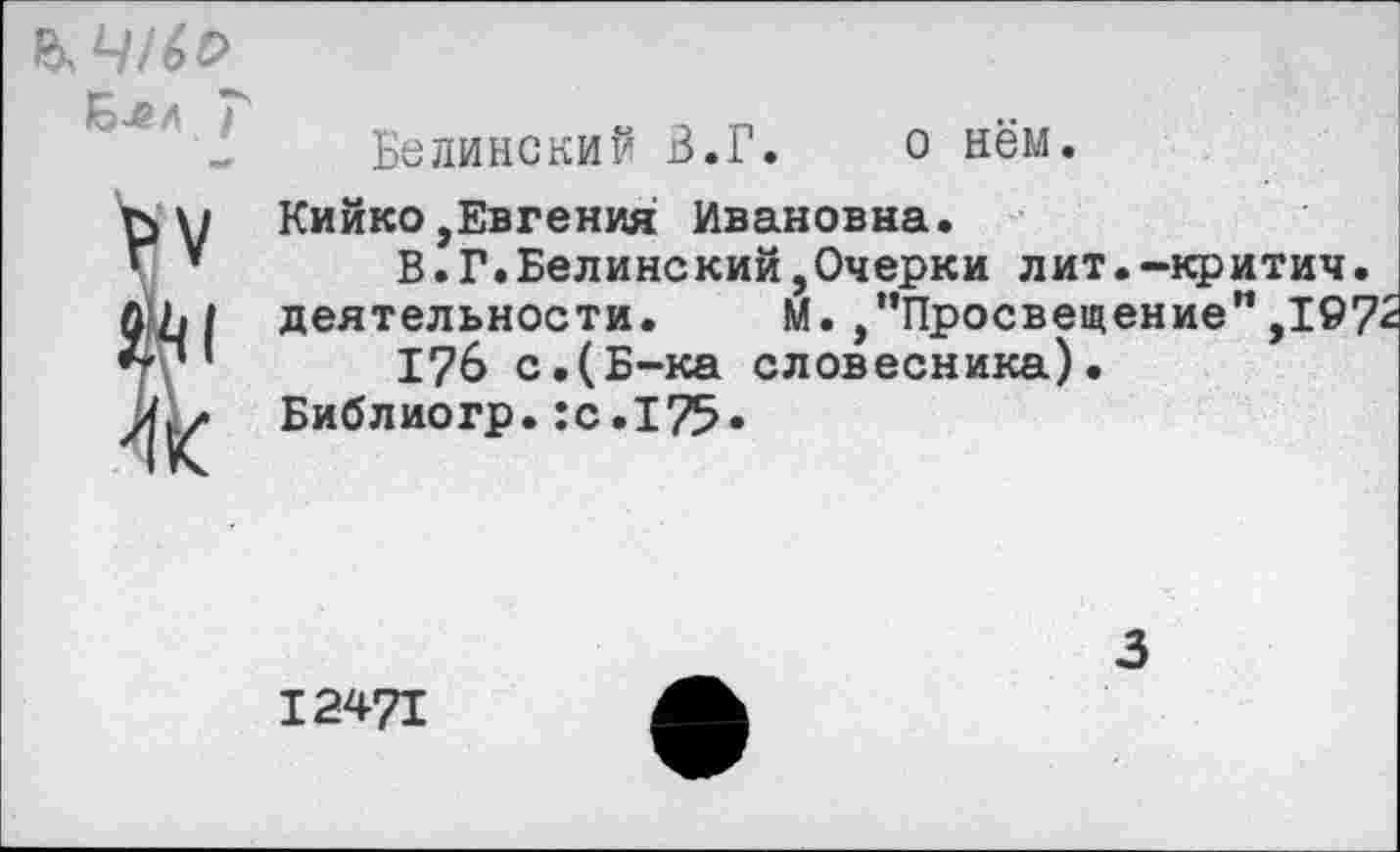 ﻿Ълл Г
Белинский В.Г.	о нём.
Кийко,Евгения: Ивановна.
В.Г.Белинский,Очерки лит.-критич. деятельности. М. /’Просвещение”,197'
176 с.(Б-ка словесника).
Библиогр.:с.175«
12471